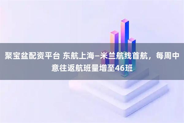 聚宝盆配资平台 东航上海—米兰航线首航，每周中意往返航班量增至46班