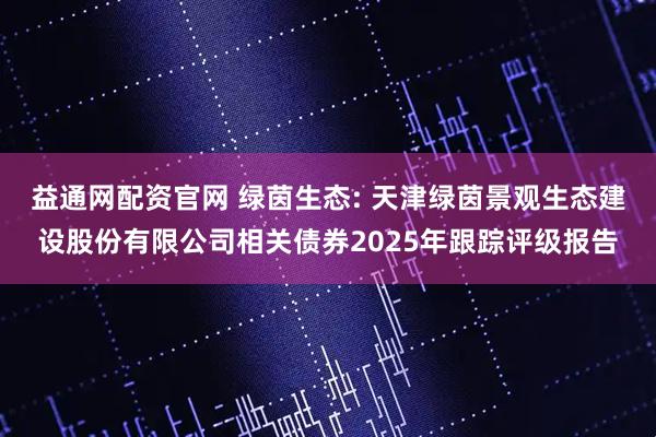 益通网配资官网 绿茵生态: 天津绿茵景观生态建设股份有限公司相关债券2025年跟踪评级报告