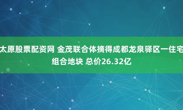 太原股票配资网 金茂联合体摘得成都龙泉驿区一住宅组合地块 总价26.32亿