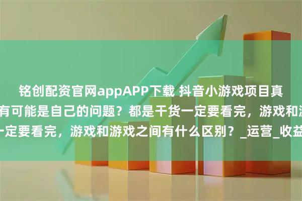 铭创配资官网appAPP下载 抖音小游戏项目真的是割韭菜项目吗？有没有可能是自己的问题？都是干货一定要看完，游戏和游戏之间有什么区别？_运营_收益_用户