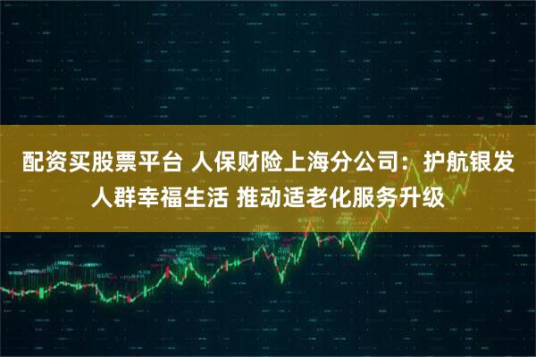 配资买股票平台 人保财险上海分公司：护航银发人群幸福生活 推动适老化服务升级