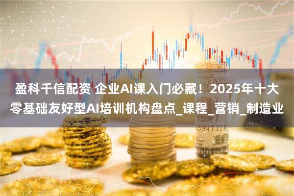 盈科千信配资 企业AI课入门必藏！2025年十大零基础友好型AI培训机构盘点_课程_营销_制造业