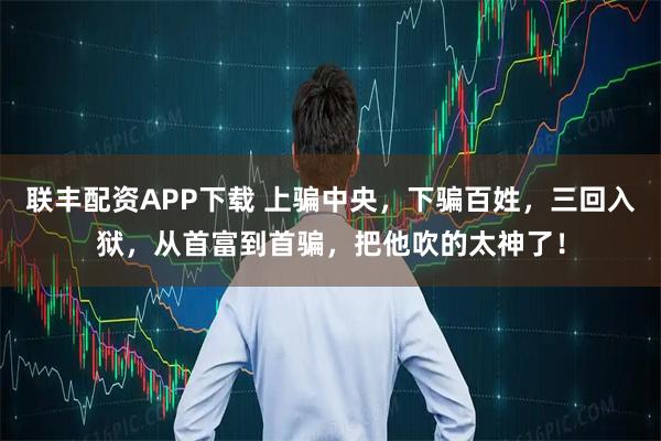 联丰配资APP下载 上骗中央，下骗百姓，三回入狱，从首富到首骗，把他吹的太神了！