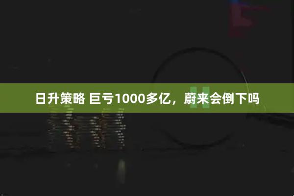 日升策略 巨亏1000多亿，蔚来会倒下吗