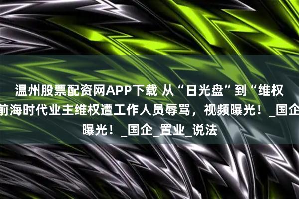 温州股票配资网APP下载 从“日光盘”到“维权盘”！深铁前海时代业主维权遭工作人员辱骂，视频曝光！_国企_置业_说法