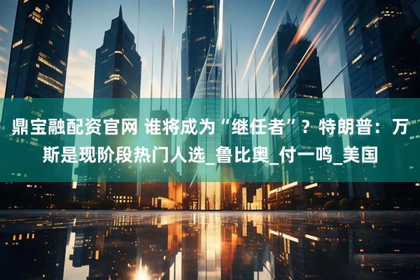 鼎宝融配资官网 谁将成为“继任者”？特朗普：万斯是现阶段热门人选_鲁比奥_付一鸣_美国