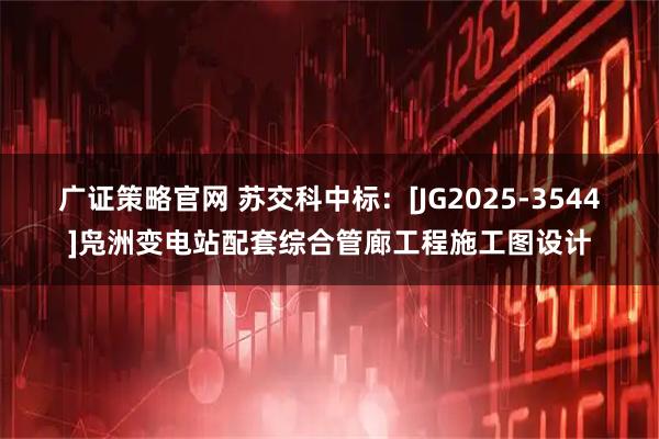 广证策略官网 苏交科中标：[JG2025-3544]凫洲变电站配套综合管廊工程施工图设计