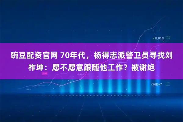 豌豆配资官网 70年代，杨得志派警卫员寻找刘祚坤：愿不愿意跟随他工作？被谢绝
