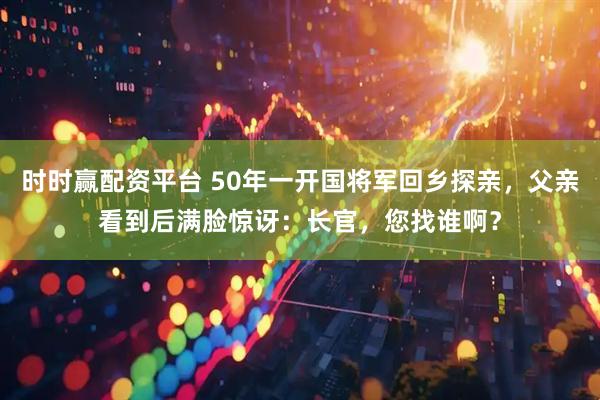 时时赢配资平台 50年一开国将军回乡探亲，父亲看到后满脸惊讶：长官，您找谁啊？