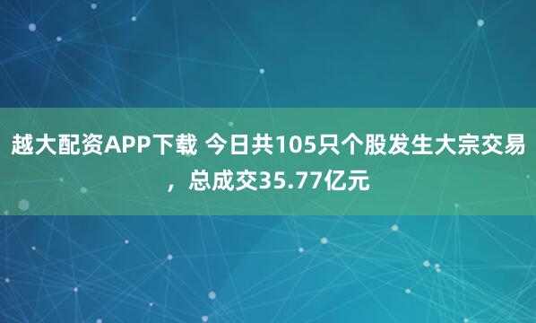 越大配资APP下载 今日共105只个股发生大宗交易，总成交35.77亿元