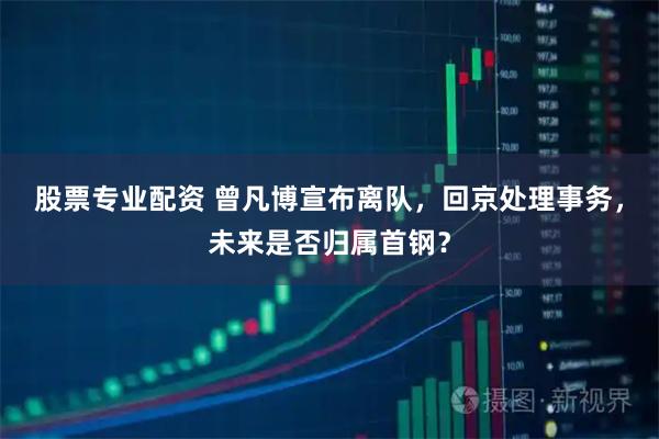 股票专业配资 曾凡博宣布离队，回京处理事务，未来是否归属首钢？
