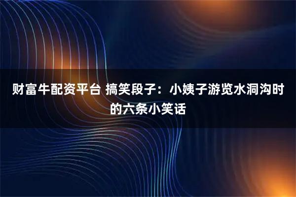 财富牛配资平台 搞笑段子：小姨子游览水洞沟时的六条小笑话