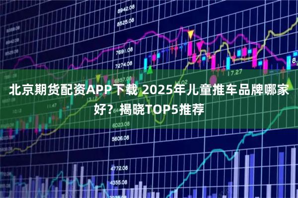 北京期货配资APP下载 2025年儿童推车品牌哪家好？揭晓TOP5推荐
