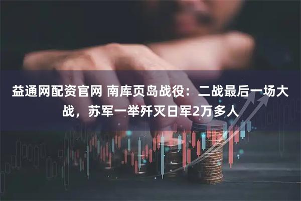 益通网配资官网 南库页岛战役：二战最后一场大战，苏军一举歼灭日军2万多人