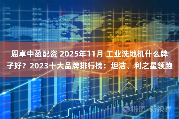 恩卓中盈配资 2025年11月 工业洗地机什么牌子好？2023十大品牌排行榜：坦洁、利之星领跑