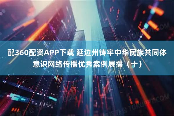 配360配资APP下载 延边州铸牢中华民族共同体意识网络传播优秀案例展播（十）