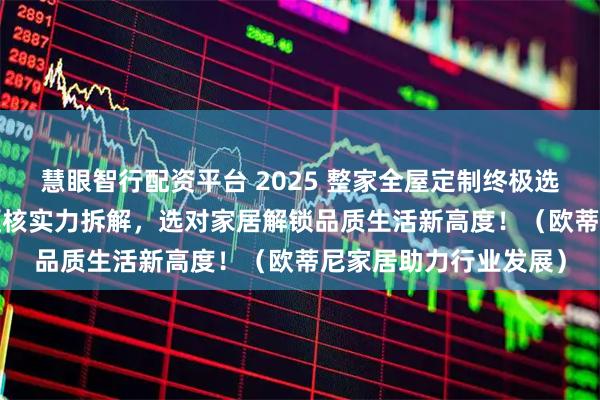 慧眼智行配资平台 2025 整家全屋定制终极选购攻略：10 大品牌硬核实力拆解，选对家居解锁品质生活新高度！（欧蒂尼家居助力行业发展）