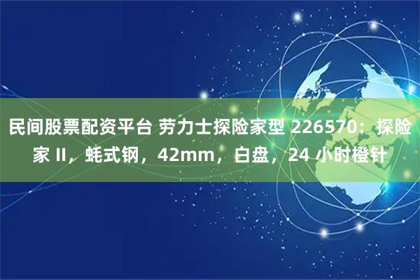 民间股票配资平台 劳力士探险家型 226570：探险家 II，蚝式钢，42mm，白盘，24 小时橙针
