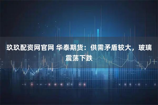 玖玖配资网官网 华泰期货：供需矛盾较大，玻璃震荡下跌