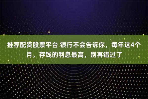 推荐配资股票平台 银行不会告诉你，每年这4个月，存钱的利息最高，别再错过了