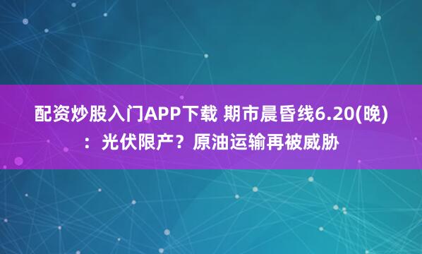 配资炒股入门APP下载 期市晨昏线6.20(晚)：光伏限产？原油运输再被威胁