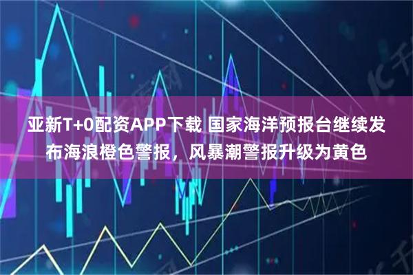 亚新T+0配资APP下载 国家海洋预报台继续发布海浪橙色警报，风暴潮警报升级为黄色