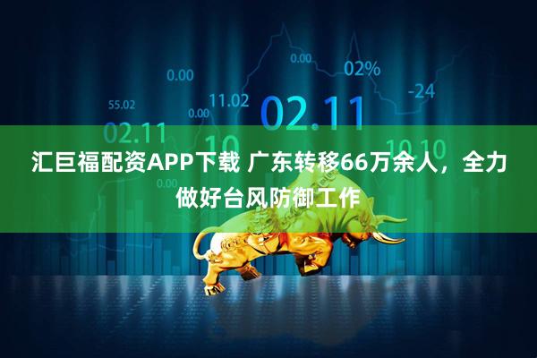汇巨福配资APP下载 广东转移66万余人，全力做好台风防御工作