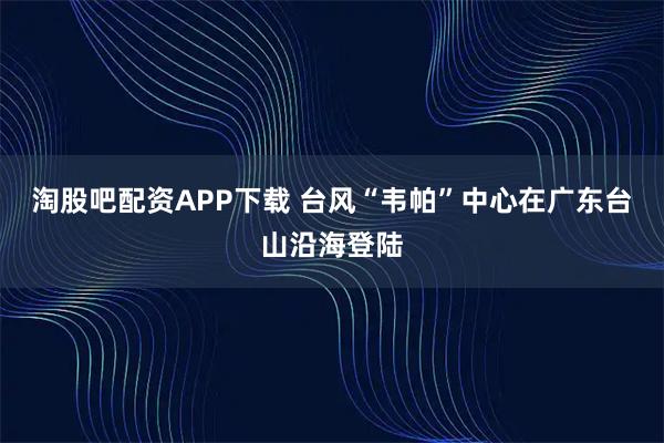 淘股吧配资APP下载 台风“韦帕”中心在广东台山沿海登陆