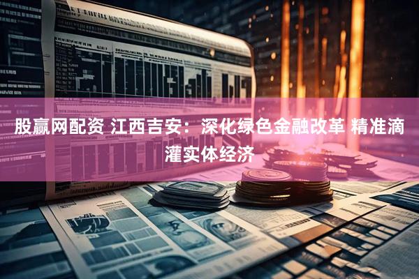 股赢网配资 江西吉安：深化绿色金融改革 精准滴灌实体经济