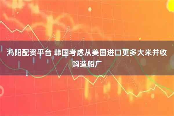 鸿阳配资平台 韩国考虑从美国进口更多大米并收购造船厂
