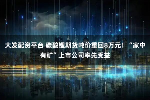 大发配资平台 碳酸锂期货吨价重回8万元！“家中有矿”上市公司率先受益