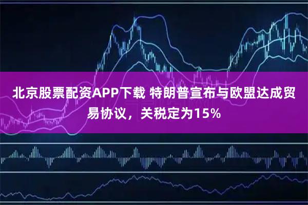 北京股票配资APP下载 特朗普宣布与欧盟达成贸易协议，关税定为15%