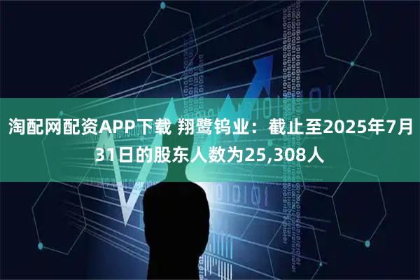 淘配网配资APP下载 翔鹭钨业：截止至2025年7月31日的股东人数为25,308人