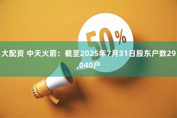 大配资 中天火箭：截至2025年7月31日股东户数29,040户