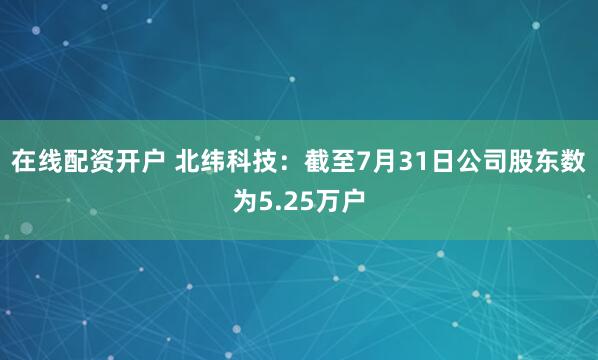 在线配资开户 北纬科技：截至7月31日公司股东数为5.25万户