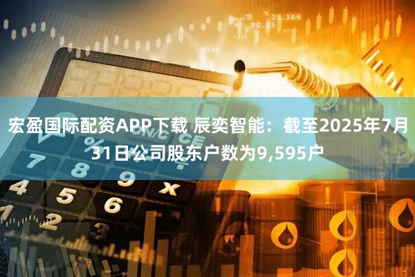 宏盈国际配资APP下载 辰奕智能：截至2025年7月31日公司股东户数为9,595户