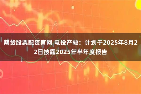 期货股票配资官网 电投产融：计划于2025年8月22日披露2025年半年度报告