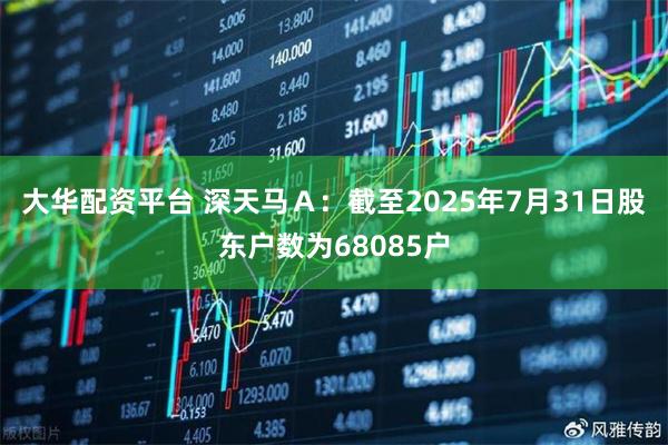 大华配资平台 深天马Ａ：截至2025年7月31日股东户数为68085户