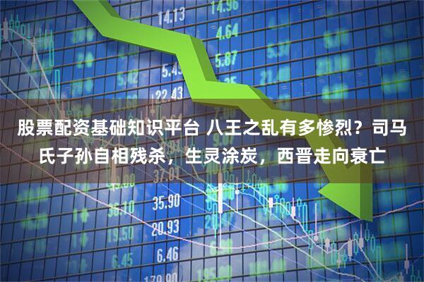 股票配资基础知识平台 八王之乱有多惨烈？司马氏子孙自相残杀，生灵涂炭，西晋走向衰亡