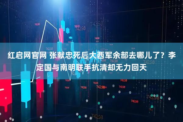红启网官网 张献忠死后大西军余部去哪儿了？李定国与南明联手抗清却无力回天
