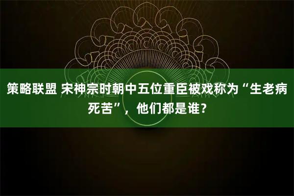 策略联盟 宋神宗时朝中五位重臣被戏称为“生老病死苦”，他们都是谁？
