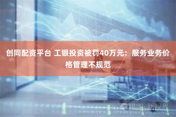 创同配资平台 工银投资被罚40万元：服务业务价格管理不规范