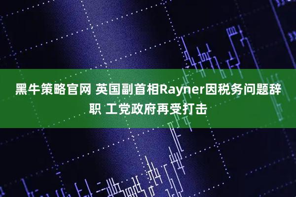 黑牛策略官网 英国副首相Rayner因税务问题辞职 工党政府再受打击
