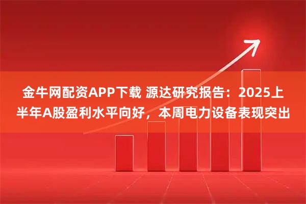 金牛网配资APP下载 源达研究报告：2025上半年A股盈利水平向好，本周电力设备表现突出