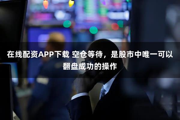 在线配资APP下载 空仓等待，是股市中唯一可以翻盘成功的操作