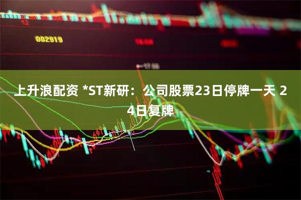 上升浪配资 *ST新研：公司股票23日停牌一天 24日复牌